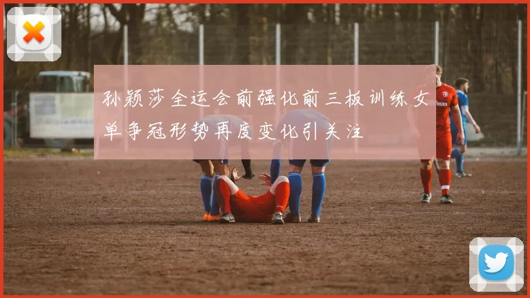 孙颖莎全运会前强化前三板训练女单争冠形势再度变化引关注